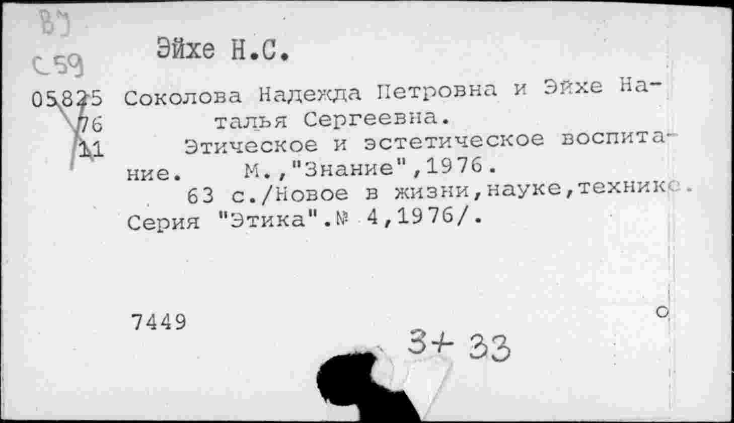 ﻿05x825
\Р6
'11
Эйхе Н.С.
Соколова Надежда Петровна и Эйхе Наталья Сергеевна.
Этическое и эстетическое воспита
ние. М.,"Знание",1976.
63 с./Новое в жизни,науке,техник- .
Серия "Этика".№ 4,1976/.
7449
. 3+ 33